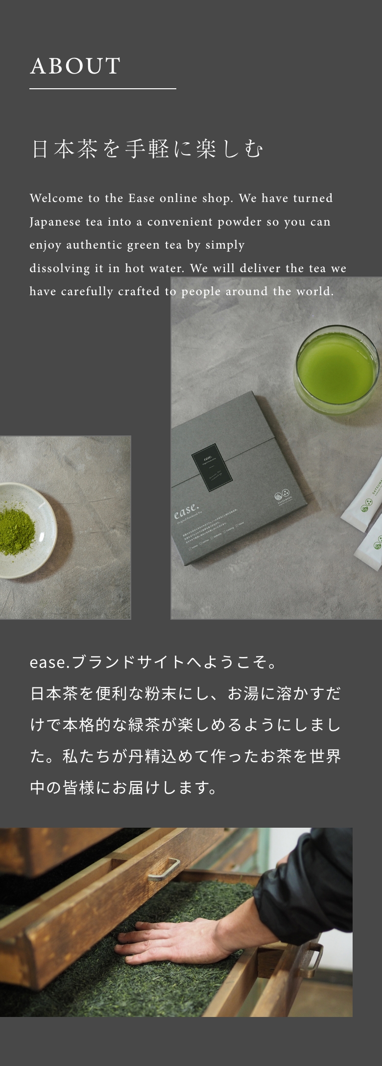 日本茶を手軽に楽しむ ease.ブランドサイトへようこそ。日本茶を便利な粉末にし、お湯に溶かすだけで本格的な緑茶が楽しめるようにしました。私たちが丹精込めて作ったお茶を世界中の皆様にお届けします。