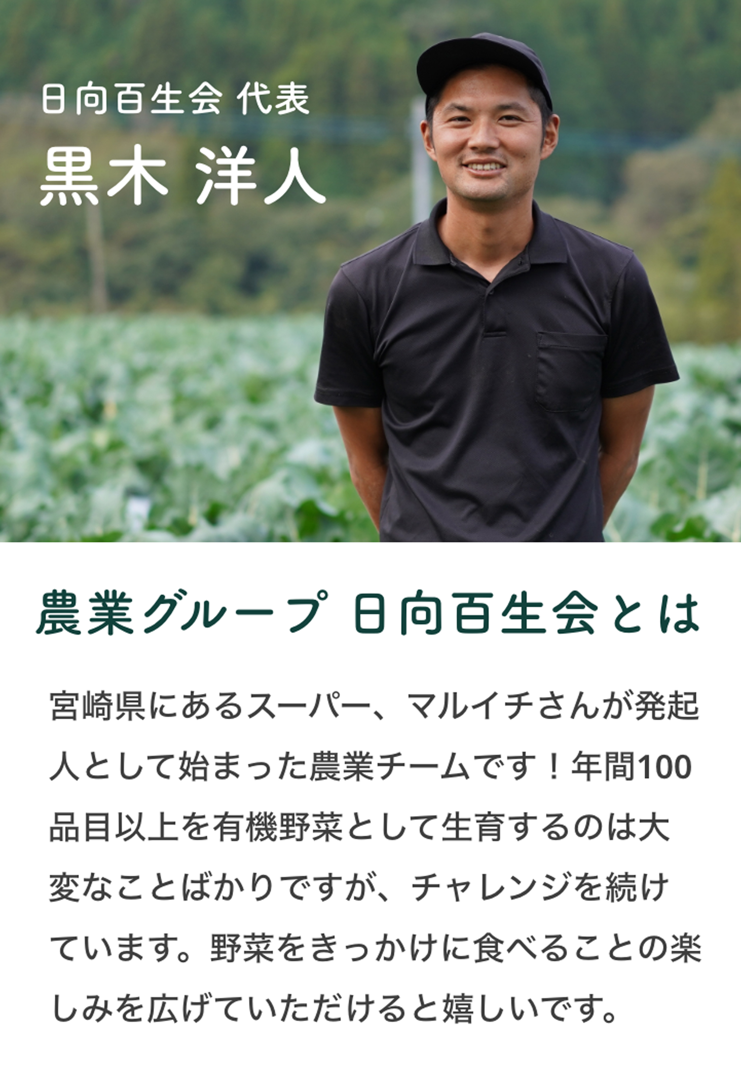 日向百生会 代表 黒木洋人　農業グループ日向百生会とは 宮崎県にあるスーパー、マルイチさんが発起人として始まった農業チームです！年間100品目以上を有機野菜として生育するのは大変なことばかりですが、チャレンジを続けています。野菜をきっかけに食べることの楽しみを広げていただけると嬉しいです。